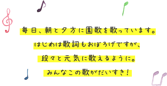 毎日、朝と夕方に園歌を歌ってい	ます。はじめは歌詞もおぼろげですが、段々と元気に歌えるように。みんなこの歌がだいすき！