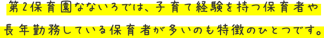 第2保育園なないろでは、子育て経験を持つ保育者や長年勤務している保育者が多いのも特徴のひとつです。