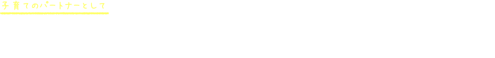 子育てのパートナーとして 何か気になる事があればいつでもお声がけください。子育て経験のある保育者ばかりなので、解決の糸口が見つかるかも。お家での様子もたくさんお聞かせください。
