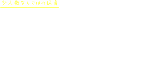 少人数ならではの保育 大きな保育園に比べて、定員人数が少ないので保育者と子もとの距離感が近く、子ども一人ひとりの成長にしっかり向き合うことが出来ます。温かく、家庭的な雰囲気で園児たちが安心して過ごせる環境があります。また、なないろの職員は子育て経験者が多いので、本に書かれた子育てマニュアルではなく目の前の実際の子どもたちの成長を見て、保護者の方々と共に見守っています。