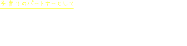 子育てのパートナーとして 何か気になる事があればいつでもお声がけください。子育て経験のある保育者ばかりなので、解決の糸口が見つかるかも。お家での様子もたくさんお聞かせください。